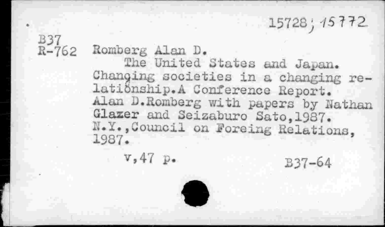 ﻿B37
15728; 75 772.
R-762
Romberg Alan D.
The United States and Ja^an.
Changing societies in a changing relationship.A Conference Report, xlan I).Romberg with papers by Nathan Glazer and Seizabu.ro Sato, 1987. d.1»,Council on Forcing Relations, 1987.
v»47 p.	B37-64